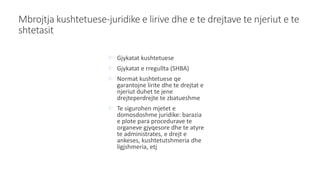 Mbrojtja kushtetuese-juridike e lirive dhe e te drejtave te njeriut e te
shtetasit
 Gjykatat kushtetuese
 Gjykatat e rregullta (SHBA)
 Normat kushtetuese qe
garantojne lirite dhe te drejtat e
njeriut duhet te jene
drejteperdrejte te zbatueshme
 Te sigurohen mjetet e
domosdoshme juridike: barazia
e plote para procedurave te
organeve gjyqesore dhe te atyre
te administrates, e drejt e
ankeses, kushtetutshmeria dhe
ligjshmeria, etj
 