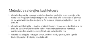 Metodat e se drejtes kushtetuese
 Metoda dogmatike – pasqyrohet dhe zbulohet perbajtja e normave juridike
me te cilat rregullohen raportet politike themelore dhe institucionet politike
ne nje vend vetem ashtu siq jane te formuluara ndaras nga zbatimi i tyre ne
praktike
 Metoda politikologjike – studjon zbatimin konkret te normave kushtetuese ne
praktike ku nxirren perfundime lidhur me qendrueshmerin e normave
kushtetuese dhe nevojen e ndryshimit apo plotesimit te tyre
 Metoda aksiologjike – studjon vlerat juridike: rendi, qetesia, liria, siguria,
dinjiteti i njeriut, drejtesia, e verteta, etj
 