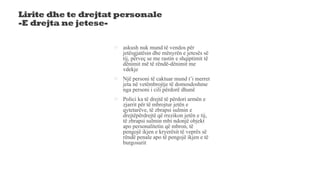 Lirite dhe te drejtat personale
-E drejta ne jetese-
 askush nuk mund të vendos për
jetësgjatësin dhe mënyrën e jetesës së
tij, përveҫ se me rastin e shqiptimit të
dënimit më të rëndë-dënimit me
vdekje
 Një personi të caktuar mund t’i merret
jeta në vetëmbrojtje të domosdoshme
nga personi i cili përdorë dhunë
 Polici ka të drejtë të përdori armën e
zjarrit për të mbrojtur jetën e
qytetarëve, të zbrapsi sulmin e
drejtëpërdrejtë që rrezikon jetën e tij,
të zbrapsi sulmin mbi ndonjë objekt
apo personalitetin që mbron, të
pengojë ikjen e kryerësit të veprës së
rëndë penale apo të pengojë ikjen e të
burgosurit
 