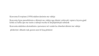 Konventa Evropiane (1950) ndalon denimin me vdekje
Konventa lejon parashikimin e dënimit me vdekje nga shtetet vetëm për veprat e kryera gjatë
kohës së luftës apo me rastin e ndonjë rreziku të drejtëpërdrejtë ushtarak
Konventa ndalohen ekstradimin e personave në vendet ku zbatohet dënimi me vdekje
përdorimi i dhunës nuk guxon asesi të keq përdoret
 