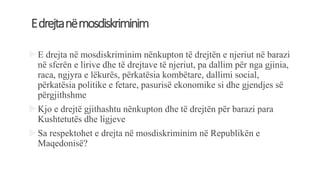 Edrejtanëmosdiskriminim
E drejta në mosdiskriminim nënkupton të drejtën e njeriut në barazi
në sferën e lirive dhe të drejtave të njeriut, pa dallim për nga gjinia,
raca, ngjyra e lëkurës, përkatësia kombëtare, dallimi social,
përkatësia politike e fetare, pasurisë ekonomike si dhe gjendjes së
përgjithshme
Kjo e drejtë gjithashtu nënkupton dhe të drejtën për barazi para
Kushtetutës dhe ligjeve
Sa respektohet e drejta në mosdiskriminim në Republikën e
Maqedonisë?
 