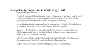 Presupcioni (presupozimi) i fajësisë së qytetarit
shprehet në qëndrimin se:
“Askush nuk mund të dënohet për vepër e cila para se të jetë kryer nuk ka qenë
e dënuar me ligj apo akt tjetër si vepër e dënueshme dhe për të cilën nuk ka
qenë i parapa dënimi (nullum crimen, nulla poena, sine lege) ;
personi i akuzuar për vepër penale do të konsiderohet i fajshëm derisa fajësia e
tij nuk do të konstatohet me vendim të plotëfuqishëm gjyqësor;
personi i cili në mënyrë të paligjshme është privuar nga liria, arrestuar apo
është gjykuar jo në bazë të ligjit ka të drejtë në kompezimin e dëmit apo të
drejta të tjera të përcaktuara me ligj;
askush nuk mund të gjykohet përsëri për vepra për të cilat ka qenë i gjykuar,
dhe as për ato që është sjell vendim i plotëfuqishëm gjyqësor;
veprat penale dhe sanksionet mund të përcaktohen vetëm me ligj”
 