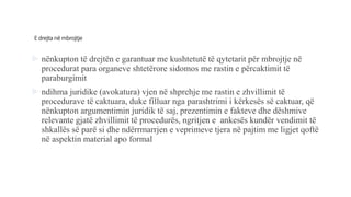 E drejtanëmbrojtje
 nënkupton të drejtën e garantuar me kushtetutë të qytetarit për mbrojtje në
procedurat para organeve shtetërore sidomos me rastin e përcaktimit të
paraburgimit
 ndihma juridike (avokatura) vjen në shprehje me rastin e zhvillimit të
procedurave të caktuara, duke filluar nga parashtrimi i kërkesës së caktuar, që
nënkupton argumentimin juridik të saj, prezentimin e fakteve dhe dëshmive
relevante gjatë zhvillimit të procedurës, ngritjen e ankesës kundër vendimit të
shkallës së parë si dhe ndërrmarrjen e veprimeve tjera në pajtim me ligjet qoftë
në aspektin material apo formal
 
