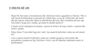E DREJTA NË LIRI
 Migel De Servantes e konsideronte dhe vlerësonte lirinë, ngjajshëm si Sokrati: “Me te
nuk mund të krahasohen as pasuritë që i fsheh toka, as ato që i fsheh deti; për lirinë
dhe për nderin, mund dhe duhet të sakrifikohet dhe jeta, dhe e kundërta privimi nga
liria është e keqja më e madhe, që mund tu ndodhi njerëzve”
 E drejta në liri nënkupton të drejtën e njeriut në lirinë e lëvizjes, lirinë e veprimit dhe
lirinë e sjelljes
 Xhon Akton “Liria është ligji më i lartë. Ajo mund të kufizohet vetëm me më shumë
liri”
 Liria e njeriut mund të kufizohet vetëm me vendim gjyqësor, nën kushtet dhe
procedurën e parapa me ligj. Kufizimi i lirisë, vjen në shprehje nëpërmjet masës së
paraburgimit
 