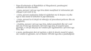  Sipas Kushtetutës së Republikës së Maqedonisë, paraburgimi
ushtrohet nën këto kushte:
 e para, personi i privuar nga liria duhet menjëherë të informohet për
shkaqet e privimit të tij;
 e dyta, personi medoemos duhet të njohtohet me të drejtat e tij dhe
nga ai nuk mund të kërkohet të japi deklarata;
 e treta, personi ka të drejtë në mbrojtje në procedurat policore dhe ate
gjyqësore;
 e katërta, personi i privuar nga liria, duhet menjehërë dhe më vonë
deri në 24 orë nga momenti i privimit nga liria, të nxjerret para
gjykatës, e cila pa shtyerje do vendosi për ligjshmërinë e privimit nga
liria, dhe
 e pesta, paraburgimi deri në ngritjen e aktit të akuzës mund të zgjasi,
me vendim të gjykatës, më së shumti 180 ditë nga dita e paraburgimit
 