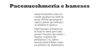Pacenueshmeria e baneses
 mund të kufizohet vetëm me
vendim gjyqësor kur është në
pyetje zbulimi apo pengimi i
veprave penale apo mbrojtjes
së shëndetit të njerëzve
 Gjatë bastisjes së banesës ka
të drejtë të marrë pjesë edhe
pronari i banesës, apo anëtari i
familjes, respektivisht
përfaqësuesi i tij, ndërsa
bastisja mund të bëhet vetëm
me praninë e dy dëshmitarëve
 
