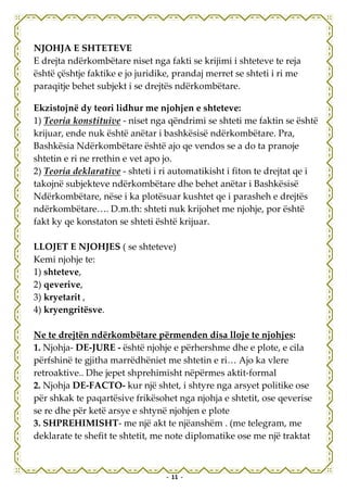 NJOHJA E SHTETEVE
E drejta ndërkombëtare niset nga fakti se krijimi i shteteve te reja
është çështje faktike e jo juridike, prandaj merret se shteti i ri me
paraqitje behet subjekt i se drejtës ndërkombëtare.

Ekzistojnë dy teori lidhur me njohjen e shteteve:
1) Teoria konstituive - niset nga qëndrimi se shteti me faktin se është
krijuar, ende nuk është anëtar i bashkësisë ndërkombëtare. Pra,
Bashkësia Ndërkombëtare është ajo qe vendos se a do ta pranoje
shtetin e ri ne rrethin e vet apo jo.
2) Teoria deklarative - shteti i ri automatikisht i fiton te drejtat qe i
takojnë subjekteve ndërkombëtare dhe behet anëtar i Bashkësisë
Ndërkombëtare, nëse i ka plotësuar kushtet qe i parasheh e drejtës
ndërkombëtare…. D.m.th: shteti nuk krijohet me njohje, por është
fakt ky qe konstaton se shteti është krijuar.

LLOJET E NJOHJES ( se shteteve)
Kemi njohje te:
1) shteteve,
2) qeverive,
3) kryetarit ,
4) kryengritësve.

Ne te drejtën ndërkombëtare përmenden disa lloje te njohjes:
1. Njohja- DE-JURE - është njohje e përhershme dhe e plote, e cila
përfshinë te gjitha marrëdhëniet me shtetin e ri… Ajo ka vlere
retroaktive.. Dhe jepet shprehimisht nëpërmes aktit-formal
2. Njohja DE-FACTO- kur një shtet, i shtyre nga arsyet politike ose
për shkak te paqartësive frikësohet nga njohja e shtetit, ose qeverise
se re dhe për ketë arsye e shtynë njohjen e plote
3. SHPREHIMISHT- me një akt te njëanshëm . (me telegram, me
deklarate te shefit te shtetit, me note diplomatike ose me një traktat



                                  - 11 -
 