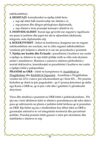 ndërkombëtar).
4. HESHTAZI- konsiderohet se njohja është bere:
      nqs një shtet lidh marrëveshje me shtetin e ri,
      nqs pranon dhe dërgon përfaqësues diplomatik,
      nqs shtetet e treta pranojnë konsujt e shtetit te ri).
5. INDIVIDUALISHT- buron nga qeveritë ose organet e ngarkuara
me pune te jashtme dhe jepet me akt te njëanshëm (deklarate,
telegram, note diplomatike etj).
6. KOLEKTIVISHT - behet ne konferenca, kongrese ose ne organe
ndërkombëtare me rezolute, me te cilën organet ndërkombëtare
vendosin për krijimin e shtetit te ri ose me procedurën e pranimit.
7. Njohja me kushte dhe Pa kusht - parashtrimi i kushteve me rastin
e njohjes se shteteve te reja është çështje rreth se cilës nuk ekziston
unitet i mendimeve. Shumica e autoreve sidomos përkrahësit e
teorisë deklarative, konsiderojnë se parashtrimi i kushteve me rastin
e njohjes është e palejueshme.
PRANIMI ne OKB – është në kompetence te Asamblesë se
Përgjithshme dhe Këshillit të Sigurimit . Asambleja e Përgjithshme
vendos me 2/3 e votave pas rekomandimit qe i bene KS… Për pranim
kërkohet qe shteti te jete paqedashës - qe t’i pranoj detyrimet qe dalin
nga Karta e OKB-se, qe te jete i afte dhe i gatshëm t’i përmbushë
detyrimet.

Vlera dhe rëndësia e pranimit ne OKB është e jashtëzakonshme.. Për
çka me s’miri dëshmon fakti se shtetet e porsakrijuara një nder aktet e
para qe ndërmarrin ne planin e jashtëm është kërkesa qe te pranohen
ne OKB. Kjo behet aq me e rëndësishme kur dihet fakti se OKB u
garantojnë anëtarëve te vet integritetin territorial dhe pavarësinë
politike. Prandaj pranimi është garanci e mire për ekzistimin dhe
stabilitetin e shteteve te reja




                                 - 12 -
 