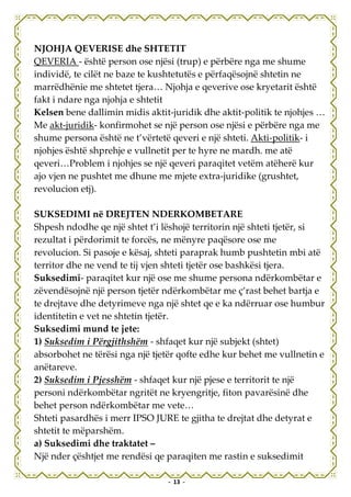NJOHJA QEVERISE dhe SHTETIT
QEVERIA - është person ose njësi (trup) e përbëre nga me shume
individë, te cilët ne baze te kushtetutës e përfaqësojnë shtetin ne
marrëdhënie me shtetet tjera… Njohja e qeverive ose kryetarit është
fakt i ndare nga njohja e shtetit
Kelsen bene dallimin midis aktit-juridik dhe aktit-politik te njohjes …
Me akt-juridik- konfirmohet se një person ose njësi e përbëre nga me
shume persona është ne t’vërtetë qeveri e një shteti. Akti-politik- i
njohjes është shprehje e vullnetit per te hyre ne mardh. me atë
qeveri…Problem i njohjes se një qeveri paraqitet vetëm atëherë kur
ajo vjen ne pushtet me dhune me mjete extra-juridike (grushtet,
revolucion etj).

SUKSEDIMI në DREJTEN NDERKOMBETARE
Shpesh ndodhe qe një shtet t’i lëshojë territorin një shteti tjetër, si
rezultat i përdorimit te forcës, ne mënyre paqësore ose me
revolucion. Si pasoje e kësaj, shteti paraprak humb pushtetin mbi atë
territor dhe ne vend te tij vjen shteti tjetër ose bashkësi tjera.
Suksedimi- paraqitet kur një ose me shume persona ndërkombëtar e
zëvendësojnë një person tjetër ndërkombëtar me ç’rast behet bartja e
te drejtave dhe detyrimeve nga një shtet qe e ka ndërruar ose humbur
identitetin e vet ne shtetin tjetër.
Suksedimi mund te jete:
1) Suksedim i Përgjithshëm - shfaqet kur një subjekt (shtet)
absorbohet ne tërësi nga një tjetër qofte edhe kur behet me vullnetin e
anëtareve.
2) Suksedim i Pjesshëm - shfaqet kur një pjese e territorit te një
personi ndërkombëtar ngritët ne kryengritje, fiton pavarësinë dhe
behet person ndërkombëtar me vete…
Shteti pasardhës i merr IPSO JURE te gjitha te drejtat dhe detyrat e
shtetit te mëparshëm.
a) Suksedimi dhe traktatet –
Një nder çështjet me rendësi qe paraqiten me rastin e suksedimit

                                - 13 -
 