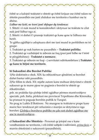 është se a kalojnë traktatet e shtetit qe është krijuar ose është ndare ne
shtetin pasardhës ose janë zhdukur me territorin e humbur ose te
dhëne.
Lidhur me ketë, ne teori janë shfaqur dy tendenca:
1. Shteti i ri nuk mund te konsiderohet i detyruar ne traktate te cilat
nuk janë lidhur nga ai.
2. Shteti i ri duhet t’i pranoje traktatet qe kane qene te lidhura me
herët.
Te gjitha zgjidhjet e adoptuara deri me tani mund te perfshihen ne tri
grupe:
1. Traktatet qe nuk barten ne pasardhës -- Traktatet politike.
2. Traktatet qe vazhdojnë te mbesin ne fuq (pasi janë lidhe ne t’mirë
te përgjithshme) - Traktatet e normave.
3. Traktatet qe mbesin ne fuqi - ( servitutet ndërkombëtare ) Traktatet
qe kane te bëjnë me territorin.

b) Suksedimi dhe Borxhet Publike
1)Ne doktrinën e shek. XIX: ka mbizotëruar qëndrimi se borxhet
duhet bartur mbi pasardhës.
2)Ne fillim te shek. XX: mjafte autore kane mohuar detyrimet e shtetit
suksesor qe te marre pjese ne pagimin e borxhit te shtetit qe
shkatërrohet.
psh. ne praktike kjo çështje është zgjidhur përmes marrëveshjeve
speciale, psh. Italia, përkitazi me provincat Tripolitano dhe Kirenaika,
ka pranuar te paguaje borxhin publik te Turqisë.
Ne prag te Luftës II Botërore. Ne mungese te traktateve prape kane
marre hov tendencat për refuzimin e marrjes se detyrimeve nga
borxhet. Çështja e borxheve publike ne çdo rast duhet zgjidhur me
ane te marrëveshjeve.

c) Suksedimi dhe Shtetësia - Personat qe jetojnë ose e kane
vendbanimin ne territorin, i cili është subjekt i ndërrimit, prima facie, e
marrin shtetësinë e sukcesorit (pasardhësit).

                                  - 14 -
 