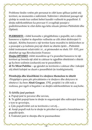 Probleme lindin vetëm për personat te cilët kane qëlluar jashtë atij
territori, ne momentin e ndërrimit. Ndërrimi i shtetësisë paraqet një
çështje te rende kur cedimi behet kundër vullnetit te popullsisë. E
drejta ndërkombëtare ka provuar t’i zvogëlojë pasojat e
padëshirueshme te cilat dalin nga këto situate përmes Plebishitit dhe
Optimit.

PLEBISHITI – është konsulte e përgjithshme e popullit, net e cilën
banoreve u lejohet te shprehin vullnetin se cilit shtet dëshirojnë t’i
takojnë.. Kështu banoret e një territor kane mundësi te deklarohen se
a pranojnë a jo kalimin prej një shteti ne shtetin tjetër…Plebishiti
është instrument relativisht i ri , ai përmendet ne shek: XV- XVI, por
zbatohet qe nga Revolucionin Francez
Drejta OPTIMIT- është mundësia qe t’u pranohet banoreve te një
territori qe brenda një afati te caktuar te zgjedhin shtetësinë e shtetit
qe ka bere cedimin (ceduesit) ose te pasardhësit.
d) Te Mirat Publike – qe gjendet ne territorin e caktuar dhe i takojnë
atij shteti kalojnë ne duart e pasardhësit (te trashëgimtarit).

Përmbajtja dhe klasifikimi it e drejtave themelore te shtetit
-Përpjekjet e para për përcaktimin e te drejtave dhe detyrave te
shteteve i ka bere Abati Gregoar, 1792, projekti i te cilit nuk u
realizua, por ngeli si begatim i se drejtës ndërkombëtare te asaj kohe.

Te këtilla janë parimet:
a. Popujt janë te pavarur dhe sovran,
b. Te gjithë popujt kane te drejte te organizojnë dhe ndërrojnë formën
e tyre te qeverisjes,
c. Çdo popull është zot ne territorin e vet etj…
d. Asnjë popull nuk ka te drejte te përzihet ne punët e brendshme te
popullit tjetër.
f. Traktatet janë te shenjta dhe te pacenueshme


                                  - 15 -
 