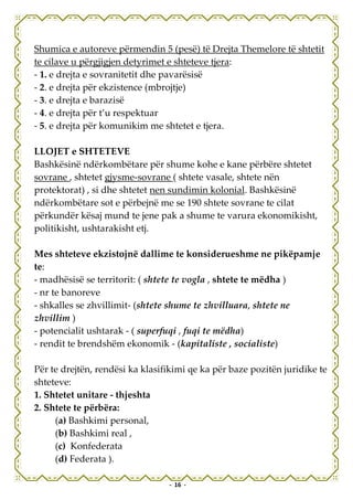 Shumica e autoreve përmendin 5 (pesë) të Drejta Themelore të shtetit
te cilave u përgjigjen detyrimet e shteteve tjera:
- 1. e drejta e sovranitetit dhe pavarësisë
- 2. e drejta për ekzistence (mbrojtje)
- 3. e drejta e barazisë
- 4. e drejta për t’u respektuar
- 5. e drejta për komunikim me shtetet e tjera.

LLOJET e SHTETEVE
Bashkësinë ndërkombëtare për shume kohe e kane përbëre shtetet
sovrane , shtetet gjysme-sovrane ( shtete vasale, shtete nën
protektorat) , si dhe shtetet nen sundimin kolonial. Bashkësinë
ndërkombëtare sot e përbejnë me se 190 shtete sovrane te cilat
përkundër kësaj mund te jene pak a shume te varura ekonomikisht,
politikisht, ushtarakisht etj.

Mes shteteve ekzistojnë dallime te konsiderueshme ne pikëpamje
te:
- madhësisë se territorit: ( shtete te vogla , shtete te mëdha )
- nr te banoreve
- shkalles se zhvillimit- (shtete shume te zhvilluara, shtete ne
zhvillim )
- potencialit ushtarak - ( superfuqi , fuqi te mëdha)
- rendit te brendshëm ekonomik - (kapitaliste , socialiste)

Për te drejtën, rendësi ka klasifikimi qe ka për baze pozitën juridike te
shteteve:
1. Shtetet unitare - thjeshta
2. Shtete te përbëra:
     (a) Bashkimi personal,
     (b) Bashkimi real ,
     (c) Konfederata
     (d) Federata ).

                                 - 16 -
 