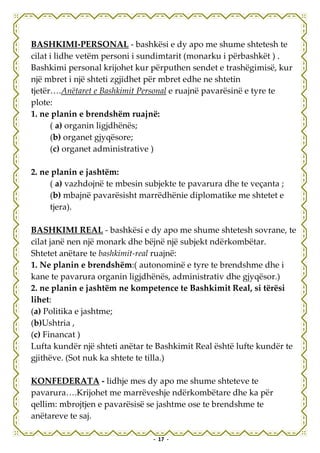 BASHKIMI-PERSONAL - bashkësi e dy apo me shume shtetesh te
cilat i lidhe vetëm personi i sundimtarit (monarku i përbashkët ) .
Bashkimi personal krijohet kur përputhen sendet e trashëgimisë, kur
një mbret i një shteti zgjidhet për mbret edhe ne shtetin
tjetër….Anëtaret e Bashkimit Personal e ruajnë pavarësinë e tyre te
plote:
1. ne planin e brendshëm ruajnë:
      ( a) organin ligjdhënës;
      (b) organet gjyqësore;
      (c) organet administrative )

2. ne planin e jashtëm:
     ( a) vazhdojnë te mbesin subjekte te pavarura dhe te veçanta ;
     (b) mbajnë pavarësisht marrëdhënie diplomatike me shtetet e
     tjera).

BASHKIMI REAL - bashkësi e dy apo me shume shtetesh sovrane, te
cilat janë nen një monark dhe bëjnë një subjekt ndërkombëtar.
Shtetet anëtare te bashkimit-real ruajnë:
1. Ne planin e brendshëm:( autonominë e tyre te brendshme dhe i
kane te pavarura organin ligjdhënës, administrativ dhe gjyqësor.)
2. ne planin e jashtëm ne kompetence te Bashkimit Real, si tërësi
lihet:
(a) Politika e jashtme;
(b)Ushtria ,
(c) Financat )
Lufta kundër një shteti anëtar te Bashkimit Real është lufte kundër te
gjithëve. (Sot nuk ka shtete te tilla.)

KONFEDERATA - lidhje mes dy apo me shume shteteve te
pavarura….Krijohet me marrëveshje ndërkombëtare dhe ka për
qellim: mbrojtjen e pavarësisë se jashtme ose te brendshme te
anëtareve te saj.

                                - 17 -
 