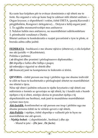 Ka raste kur krijohen për te evituar dominimin e një shteti me te
forte. Ka organet e veta qe kane fuqi te caktuar mbi shtetet anëtare. –
Organ kryesor, e shpeshherë i vetëm, është DIETA, (pastaj Kuvendi i
përgjithshëm, Kongresi i delegateve)… Detyrat e këtij organi janë:
1. Te zgjidhe mosmarrëveshjet mes anëtareve
2. Ndalon luftën mes anëtareve, ne marrëdhëniet ndërkombëtare
3. përmbushë vendimet e Dietës.
Shtetet anëtare te konfederatës e ruajnë pavarësinë e tyre te plote, si
brenda ashtu edhe jashtë.

FEDERATA - bashkuesi e me shume njësive (shteteve), e cila krijohet
me akt juridik => (Kushtetute).
Politika e jashtme:
( a) dërgimi dhe pranimi i përfaqësuesve diplomatike ;
(b) shpallja e luftes dhe lidhja e paqes;
(c) mbrojtja e sigurisë se shtetit dhe
(d) financat) janë ne kompetence te federatës si tërësi.

QEVERIA – është person ose trup i përbëre nga me shume individë
te cilët ne baze te kushtetutës e përfaqësojnë shtetet ne marrëdhëniet
me shtetet e tjera.
Nëse një shtet i jashtëm refuzon te njohe kryetarin e një shteti ose
ndërrimin e formës se qeverisjes se një shteti, ky i fundit nuk e humb
njohjen e tij si shtet, mirëpo derisa te pranohet njohja e tij
shprehimisht ose heshtazi, nuk janë te mundshme marrëdhëniet
zyrtare mes tyre.
Akt-Juridik -konfirmohet se një person ose trup i përbëre nga me
shume persona është ne te vërtete qeveri e një shteti.
Akt-Politik- i njohjes, është shprehje e vullnetit për te hyre ne
marrëdhënie me atë qeveri.
- Njohja behet: - ( shprehimisht , heshtazi ) dhe ajo
     - Mund te jete: - (De jure , De facto)


                                 - 18 -
 