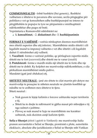 COMMONWEALTH - është bashkësi (Sui generic).. Bashkësi
vullnetare e shteteve te pavarura dhe sovrane, secila përgjegjëse për
politiken e vet qe konsultohen edhe bashkëpunojnë ne interes te
përgjithshëm te popujve te tyre ne përparimin e mirëkuptimit
ndërkombëtar dhe paqes në botë.
Veprimtaria e Komonveltit mbështetet ne:
      1. konsultimet, - 2. diskutimet dhe -3. bashkëpunimin

FORMAT E VARËSISË - varësia nënkupton doemos marrëdhëniet
mes shtetit superior dhe atij inferior; Marrëdhënie midis shtetit i cili
legalisht mund ta imponoj vullnetin e vet dhe shtetit i cili legalisht
duhet t’i nënshtrohet atij vullneti.
1. Vazaliteti- forme e varësisë politike, qe përfaqëson raportin midis
shtetit me te fort (suverenit) dhe shtetit me te varur (vasalit)
2. Protektorati- forme e mardh midis një shtetit me te forte dhe nje
shtetit me te dobët. Ky krijohet me marrëveshje ndërkombëtare, e cila
përkufizon marrëdhëniet midis palëve.
Mandatet (gati janë zhdukur) etj.

SHTETET NEUTRALE - janë ato shtete te cilat marrin për detyre me
marrëveshje te posaçme te mbeten neutrale ne çfarëdo konflikti qe
ndodhe ne te ardhmen mes shteteve te tjera.
Shteti neutral :

     Nuk guxon te lejoje kalimin e forcave ushtarake neper territorin
     e tij.
     Shteti ka te drejte te ndërmarrë te gjitha masat për mbrojtjen e tij
     nga sulmet e jashtme.
     Përveç se nuk mund te hyje ne marrëdhënie me karakter
     ushtarak, nuk ekziston asnjë kufizim tjetër.

Selia e Shenjet (shteti i qytetit te Vatikanit)- me marrëveshje Italia
pranon sovranitetin e Selisë se Shenjte, pronësinë e plote, autoritetin
ekskluziv, absolute dhe juridiksionin e Selisë se Shenjte mbi Vatikan

                                 - 19 -
 