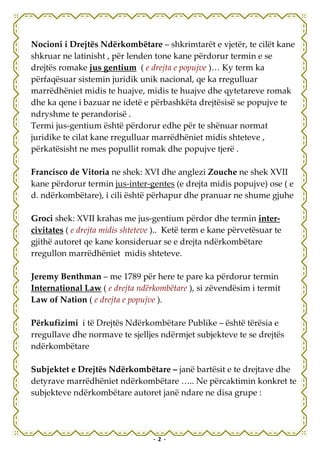Nocioni i Drejtës Ndërkombëtare – shkrimtarët e vjetër, te cilët kane
shkruar ne latinisht , për lenden tone kane përdorur termin e se
drejtës romake jus gentium ( e drejta e popujve )… Ky term ka
përfaqësuar sistemin juridik unik nacional, qe ka rregulluar
marrëdhëniet midis te huajve, midis te huajve dhe qytetareve romak
dhe ka qene i bazuar ne idetë e përbashkëta drejtësisë se popujve te
ndryshme te perandorisë .
Termi jus-gentium është përdorur edhe për te shënuar normat
juridike te cilat kane rregulluar marrëdhëniet midis shteteve ,
përkatësisht ne mes popullit romak dhe popujve tjerë .

Francisco de Vitoria ne shek: XVI dhe anglezi Zouche ne shek XVII
kane përdorur termin jus-inter-gentes (e drejta midis popujve) ose ( e
d. ndërkombëtare), i cili është përhapur dhe pranuar ne shume gjuhe

Groci shek: XVII krahas me jus-gentium përdor dhe termin inter-
civitates ( e drejta midis shteteve ).. Ketë term e kane përvetësuar te
gjithë autoret qe kane konsideruar se e drejta ndërkombëtare
rregullon marrëdhëniet midis shteteve.

Jeremy Benthman – me 1789 për here te pare ka përdorur termin
International Law ( e drejta ndërkombëtare ), si zëvendësim i termit
Law of Nation ( e drejta e popujve ).

Përkufizimi i të Drejtës Ndërkombëtare Publike – është tërësia e
rregullave dhe normave te sjelljes ndërmjet subjekteve te se drejtës
ndërkombëtare

Subjektet e Drejtës Ndërkombëtare – janë bartësit e te drejtave dhe
detyrave marrëdhëniet ndërkombëtare ….. Ne përcaktimin konkret te
subjekteve ndërkombëtare autoret janë ndare ne disa grupe :




                                  - 2 -
 