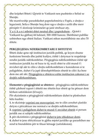 dhe krijohet Shteti i Qytetit te Vatikanit nen pushtetin e Selisë se
Shenjte.
Me marrëveshje parashikohet paprekshmëria e Papës, e drejta e
legacionit, Selia e Shenjte heq dore nga e drejta e azilit dhe merr
përsipër t’i dorëzoje kriminelet qe janë strehuar aty.
V a t i k a n i mbetet shtet neutral dhe i paprekshem…Qyteti i
Vatikanit ka gjithsej 44 hektarë, 500-1000 banore. Shërbimet publike
ushtrohen nga shteti Italian. Vatikani mban marrëdhënie me afro 70
shtete.

PERGJEGJESIA NDERKOMBETARE E SHTETEVE
Shteti duke qene një institucion juridik-politik, qe kryen shume
funksione brenda dhe jashtë kufijve, është i detyruar te respektoje
rendin juridik ndërkombëtar. Përgjegjësia ndërkombëtare është një
institucion juridik ku në baze te tij, secili shtet te cilit mund t’i
mvishet një akt te cilin e drejta ndërkombëtare e konsideron si te
paligjshëm, duhet t’ia japë dëmshpërblimin shtetit te cilit i ka bere
dem me atë akt. Përgjegjësia e shteteve eshte institucion zakonor i se
drejtës ndërkombëtare.

Elementet e përgjegjësisë se shteteve - përgjegjësia ndërkombëtare
është çdoherë raport i shtetit me shtetin kur shteti qe ka pësuar dem
kërkon satisfaksion (kënaqje).
Për ekzistimin e përgjegjësisë ndërkombëtare duhet te plotësohen
këto kushte:
1. te ekzistoje veprimi ose mosveprimi, me te cilin cenohet çfarëdo
detyre e përcaktuar me normat e se drejtës ndërkombëtare.
2. veprimi i paligjshem duhet te mund t’i mvishet shtetit si person
juridik ose si subjekt ndërkombëtar.
3. për ekzistimin e përgjegjësisë duhet te jete shkaktuar demi.
4. duhet te jene shfrytëzuar te gjitha mjetet juridike qe parashihen me
rend te brendshëm për te fituar kënaqje (satisfaksion).


                                 - 20 -
 