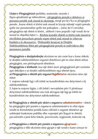 Llojet e Përgjegjësisë (politike, materiale, morale )
Sipas qëndrimit qe mbizotëron , përgjegjësia penale e shteteve si
persona juridik nuk mund te ekzistoje, meqë pa faj s’ka as përgjegjësi
penale , kurse shteti si tërësi nuk mund te kryeje ndonjë vepër penale,
qofte me paramendim qofte me pakujdesi .. (nëse do t’i mvishej
përgjegjësia një shteti si tërësi , atëherë i tere populli i një vendi do te
mund te shpallej fajtor )…Kështu kundër shtetit si tërësi nuk mund te
zhvillohet procedure penale sepse shteti nuk mund te vihet ne
bankën e te akuzuarve . Përkundër kesaj ne te Drejtën
Ndërkombëtare flitet për përgjegjësinë penale te individeve dhe
personave juridik.

Përgjegjësia e drejtpërdrejte ekziston ne ato raste kur e kane shkele
te drejtën ndërkombëtare organet shtetërore për te cilat shteti mban
përgjegjësi, ose përfaqësuesit shtetëror.
Përgjegjësia e tërthortë, kur një shtet merr përgjegjësinë për cenimin
apo shkeljen e se drejtës ndërkombëtare nga shtetet tjera.
a) Përgjegjësia e shtetit për organet ligjdhënëse ekziston nëse një
shtet:
1. nxjerre ndonjë ligj i cili është ne kundërshtim me detyrimet e tij
ndërkombëtare.
2. lejon te nxjerre ligjin, i cili është i nevojshëm për t’i plotësuar
detyrimet ndërkombëtare ose nuk derogon një ligj qe është ne
kundërshtim me detyrimet ndërkombëtare.

b) Përgjegjësia e shtetit për aktet e organeve administrative - shteti
ka përgjegjësi për punën e organeve administrative te cilat sipas
rendit te brendshëm juridik kane cilësinë e organit shtetëror qe
ushtrojnë funksione publike dhe veprojnë për llogari te shtetit,
pavarësisht a janë këto lokale, provinciale, regjionale, federale etj.

c) Përgjegjësia e shtetit për punën e organeve gjyqësore -
përgjegjësia e tille ekziston nëse gjyqet e një vendi e kane cenuar te

                                   - 21 -
 