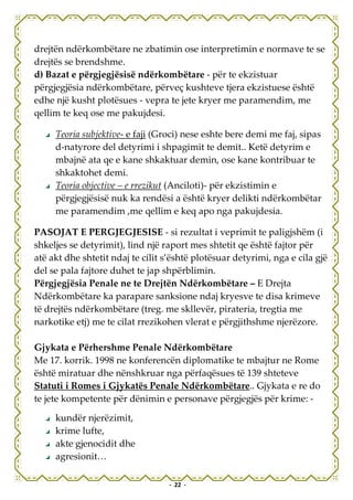 drejtën ndërkombëtare ne zbatimin ose interpretimin e normave te se
drejtës se brendshme.
d) Bazat e përgjegjësisë ndërkombëtare - për te ekzistuar
përgjegjësia ndërkombëtare, përveç kushteve tjera ekzistuese është
edhe një kusht plotësues - vepra te jete kryer me paramendim, me
qellim te keq ose me pakujdesi.

     Teoria subjektive- e faji (Groci) nese eshte bere demi me faj, sipas
     d-natyrore del detyrimi i shpagimit te demit.. Ketë detyrim e
     mbajnë ata qe e kane shkaktuar demin, ose kane kontribuar te
     shkaktohet demi.
     Teoria objective – e rrezikut (Anciloti)- për ekzistimin e
     përgjegjësisë nuk ka rendësi a është kryer delikti ndërkombëtar
     me paramendim ,me qellim e keq apo nga pakujdesia.

PASOJAT E PERGJEGJESISE - si rezultat i veprimit te paligjshëm (i
shkeljes se detyrimit), lind një raport mes shtetit qe është fajtor për
atë akt dhe shtetit ndaj te cilit s’është plotësuar detyrimi, nga e cila gjë
del se pala fajtore duhet te jap shpërblimin.
Përgjegjësia Penale ne te Drejtën Ndërkombëtare – E Drejta
Ndërkombëtare ka parapare sanksione ndaj kryesve te disa krimeve
të drejtës ndërkombëtare (treg. me skllevër, pirateria, tregtia me
narkotike etj) me te cilat rrezikohen vlerat e përgjithshme njerëzore.

Gjykata e Përhershme Penale Ndërkombëtare
Me 17. korrik. 1998 ne konferencën diplomatike te mbajtur ne Rome
është miratuar dhe nënshkruar nga përfaqësues të 139 shteteve
Statuti i Romes i Gjykatës Penale Ndërkombëtare.. Gjykata e re do
te jete kompetente për dënimin e personave përgjegjës për krime: -

     kundër njerëzimit,
     krime lufte,
     akte gjenocidit dhe
     agresionit…

                                   - 22 -
 