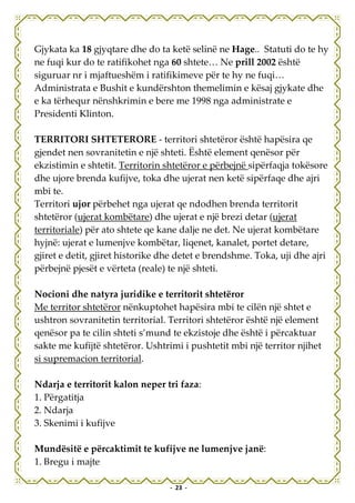 Gjykata ka 18 gjyqtare dhe do ta ketë selinë ne Hage.. Statuti do te hy
ne fuqi kur do te ratifikohet nga 60 shtete… Ne prill 2002 është
siguruar nr i mjaftueshëm i ratifikimeve për te hy ne fuqi…
Administrata e Bushit e kundërshton themelimin e kësaj gjykate dhe
e ka tërhequr nënshkrimin e bere me 1998 nga administrate e
Presidenti Klinton.

TERRITORI SHTETERORE - territori shtetëror është hapësira qe
gjendet nen sovranitetin e një shteti. Është element qenësor për
ekzistimin e shtetit. Territorin shtetëror e përbejnë sipërfaqja tokësore
dhe ujore brenda kufijve, toka dhe ujerat nen ketë sipërfaqe dhe ajri
mbi te.
Territori ujor përbehet nga ujerat qe ndodhen brenda territorit
shtetëror (ujerat kombëtare) dhe ujerat e një brezi detar (ujerat
territoriale) për ato shtete qe kane dalje ne det. Ne ujerat kombëtare
hyjnë: ujerat e lumenjve kombëtar, liqenet, kanalet, portet detare,
gjiret e detit, gjiret historike dhe detet e brendshme. Toka, uji dhe ajri
përbejnë pjesët e vërteta (reale) te një shteti.

Nocioni dhe natyra juridike e territorit shtetëror
Me territor shtetëror nënkuptohet hapësira mbi te cilën një shtet e
ushtron sovranitetin territorial. Territori shtetëror është një element
qenësor pa te cilin shteti s’mund te ekzistoje dhe është i përcaktuar
sakte me kufijtë shtetëror. Ushtrimi i pushtetit mbi një territor njihet
si supremacion territorial.

Ndarja e territorit kalon neper tri faza:
1. Përgatitja
2. Ndarja
3. Skenimi i kufijve

Mundësitë e përcaktimit te kufijve ne lumenjve janë:
1. Bregu i majte

                                  - 23 -
 