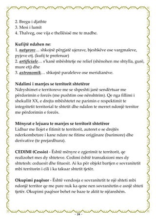 2. Bregu i djathte
3. Mesi i lumit
4. Thalveg, ose vija e thellësisë me te madhe.

Kufijtë ndahen ne:
1. natyrore… shkojnë përgjatë ujerave, bjeshkëve ose vargmaleve,
pyjeve etj. (kufij te preferuar)
2. artificiale… s’kanë mbështetje ne relief (shënohen me shtylla, gurë,
mure etj) dhe
3. astronomik… shkojnë paraleleve ose meridianëve.

Ndalimi i marrjes se territorit shtetëror
Ndryshimet e territoreve me se shpeshti janë sendërtuar me
përdorimin e forcës (me pushtim ose nënshtrim). Qe nga fillimi i
shekullit XX, e drejta mbështetet ne parimin e respektimit te
integritetit territorial te shtetit dhe ndalon te merret ndonjë territor
me përdorimin e forcës.

Mënyrat e lejuara te marrjes se territorit shtetëror
Lidhur me llojet e fitimit te territorit, autoret e se drejtës
nderkombetare i kane ndare ne fitime origjinare (burimore) dhe
derivative (te prejardhura).

CEDIMI (Cessio) - Është mënyre e zgjerimit te territorit, qe
realizohet mes dy shteteve. Cedimi është transaksioni mes dy
shtetesh: ceduesit dhe fituesit. Ai ka për objekt bartjen e sovranitetit
mbi territorin i cili i ka takuar shtetit tjetër.

Okupimi paqësor - Është vendosja e sovranitetit te një shteti mbi
ndonjë territor qe me pare nuk ka qene nen sovranitetin e asnjë shteti
tjetër. Okupimi paqësor behet ne baze te aktit te njëanshëm.




                                  - 24 -
 