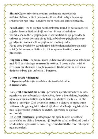 Shtimi (Zgjerimi) –derisa cedimi arrihet me marrëveshje
ndërkombëtare, shtimi (acesio) është rezultat i ndryshimeve qe
shkaktohen nga forcat natyrore ose si rezultat i punës njerëzore.

Parashkrimi - ne te drejtën ndërkombëtare mund te përkufizohet si
zgjerim i sovranitetit mbi një territor përmes ushtrimit te
vazhdueshëm dhe te papenguar te sovranitetit ne një periudhe te
caktuar te domosdoshme për te krijuar bindje te përgjithshme se
gjendja ekzistuese është ne pajtim me rendin juridik.
Për te qene i vlefshëm parashkrimi është e domosdoshme qe asnjë
shtet (shtet ne sovranitetin e te cilit ka qene ai territor) mos te
protestoje.

Hapësira detare - hapësirat ujore te detërave dhe oqeaneve mbulojnë
mbi 70 % te sipërfaqes se rruzullit tokësor. E drejta e detit - është
zhvilluar me shekuj si e drejte zakonore. Kodifikimi i se drejtës se
detit është bere pas Luftes se II Botërore.

Ujerat detare ndahen ne:
1. Ujera bregdetare (te brendshme dhe territoriale) dhe
2. Ujera te lira.

1.a Ujerat e brendshme detare -përfshijnë ujerat e limaneve detare,
ngushticat, ujerat brenda arkipelagëve, detet e brendshme, hapësirat
ujore mes vijës se baticës me te larte dhe zbaticës me te ulet si dhe
deltat e lumenjve. Gjiri detar e ka statusin e ujerave te brendshme
vetëm nqs brigjet e gjirit i takojnë një shteti dhe hyrja ne gjirin detar
nuk ka gjerësi me te madhe se dyfishi i gjerësisë se ujerave
territoriale.
1.b Ujerat territoriale -përfaqësojnë një pjese te detit qe shtrihet
paralelisht me vijën e bregut ne një largësi te caktuar dhe janë burim i
rëndësishëm i pasurisë detare, rruge e lundrimit dhe zone mbrojtëse
nga ana e detit.

                                  - 25 -
 
