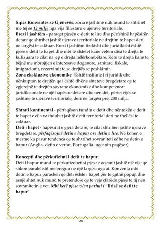 Sipas Konventës se Gjenevës, zona e jashtme nuk mund te shtrihet
me tej se 12 milje nga vija fillestare e ujerave territoriale.
Brezi i jashtëm - paraqet pjesën e detit te lire dhe përfshinë hapësirën
detare qe shtrihet jashtë ujerave territoriale ne drejtim te hapet deri
ne largësi te caktuar. Brezi i jashtëm fizikisht dhe juridikisht është
pjese e detit te hapet dhe mbi te shtetet kane vetëm disa te drejta te
kufizuara te cilat na jep e drejta ndërkombëtare. Këto te drejta kane te
bëjnë me mbrojtjen e interesave doganore, sanitare, fiskale,
imigracionit, rezervimit te se drejtës se peshkimit.
Zona ekskluzive ekonomike -Është institute i ri juridik dhe
nënkupton te drejtën qe i është dhëne shteteve bregdetare qe te
zgjerojnë te drejtën sovrane ekonomike dhe kompetencat
juridiksionale ne një hapësire detare dhe nen det, përtej vijës se
jashtme te ujerave territoriale, deri ne largësi prej 200 milja.

Shtrati kontinental - përfaqëson fundin e detit dhe nëntokën e detit
te hapet e cila vazhdohet jashtë detit territorial deri ne thellësi te
caktuar.
Deti i hapet - hapësirat e gjera detare, te cilat shtrihen jashtë ujerave
bregdetare, përfaqësojnë detin e hapur ose detin e lire. Ne kohen e
mesme ka pasur tendenca qe te shtrihet sovraniteti edhe ne detin e
hapur (Anglia- detin e veriut, Portugalia- oqeanin paqësor).

Koncepti dhe përkufizimi i detit te hapur
Deti i hapur mund te përkufizohet si pjese e oqeanit jashtë një vije qe
shkon paralelisht me bregun ne një largësi nga ai. Konventa mbi
detin e hapur parasheh qe deti është i hapet për te gjithë popujt dhe
asnjë shtet nuk mund te pretendoje qe te veje çfarëdo pjese te tij nen
sovranitetin e vet. Mbi ketë pjese vlen parimi i “lirisë se detit te
hapur”.




                                  - 26 -
 