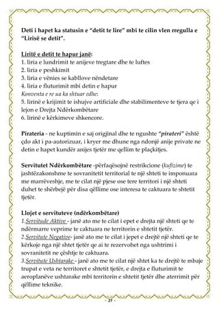Deti i hapet ka statusin e “detit te lire” mbi te cilin vlen rregulla e
“Lirisë se detit”.

Liritë e detit te hapur janë:
1. liria e lundrimit te anijeve tregtare dhe te luftes
2. liria e peshkimit
3. liria e vënies se kabllove nëndetare
4. liria e fluturimit mbi detin e hapur
Konventa e re ua ka shtuar edhe:
5. lirinë e krijimit te ishujve artificiale dhe stabilimenteve te tjera qe i
lejon e Drejta Ndërkombëtare
6. lirinë e kërkimeve shkencore.

Pirateria - ne kuptimin e saj origjinal dhe te ngushte “pirateri” është
çdo akt i pa-autorizuar, i kryer me dhune nga ndonjë anije private ne
detin e hapet kundër anijes tjetër me qellim te plaçkitjes.

Servitutet Ndërkombëtare -përfaqësojnë restrikcione (kufizime) te
jashtëzakonshme te sovranitetit territorial te një shteti te imponuara
me marrëveshje, me te cilat një pjese ose tere territori i një shteti
duhet te shërbejë për disa qëllime ose interesa te caktuara te shtetit
tjetër.

Llojet e servituteve (ndërkombëtare)
1.Servitude Aktive - janë ato me te cilat i epet e drejta një shteti qe te
ndërmarre veprime te caktuara ne territorin e shtetit tjetër.
2.Servitute Negative- janë ato me te cilat i jepet e drejtë një shteti qe te
kërkoje nga një shtet tjetër qe ai te rezervohet nga ushtrimi i
sovranitetit ne çështje te caktuara.
3.Servitute Ushtarake - janë ato me te cilat një shtet ka te drejtë te mbaje
trupat e veta ne territoret e shtetit tjetër, e drejta e fluturimit te
aeroplanëve ushtarake mbi territorin e shtetit tjetër dhe aterrimit për
qëllime teknike.

                                   - 27 -
 