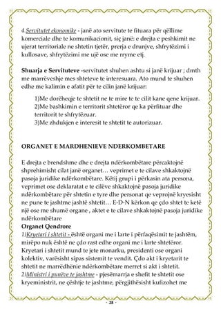 4.Servitutet ekonomike - janë ato servitute te fituara për qëllime
komerciale dhe te komunikacionit, siç janë: e drejta e peshkimit ne
ujerat territoriale ne shtetin tjetër, prerja e drunjve, shfrytëzimi i
kullosave, shfrytëzimi me ujë ose me rryme etj.

Shuarja e Servituteve -servitutet shuhen ashtu si janë krijuar ; dmth
me marrëveshje mes shteteve te interesuara. Ato mund te shuhen
edhe me kalimin e afatit për te cilin janë krijuar:

     1)Me dorëheqje te shtetit ne te mire te te cilit kane qene krijuar.
     2)Me bashkimin e territorit shtetëror qe ka përfituar dhe
     territorit te shfrytëzuar.
     3)Me zhdukjen e interesit te shtetit te autorizuar.



ORGANET E MARDHENIEVE NDERKOMBETARE

E drejta e brendshme dhe e drejta ndërkombëtare përcaktojnë
shprehimisht cilat janë organet… veprimet e te cilave shkaktojnë
pasoja juridike ndërkombëtare. Këtij grupi i përkasin ata persona,
veprimet ose deklaratat e te cilëve shkaktojnë pasoja juridike
ndërkombëtare për shtetin e tyre dhe personat qe veprojnë kryesisht
ne pune te jashtme jashtë shtetit… E-D-N kërkon qe çdo shtet te ketë
një ose me shumë organe , aktet e te cilave shkaktojnë pasoja juridike
ndërkombëtare
Organet Qendrore
1)Kryetari i shtetit - është organi me i larte i përfaqësimit te jashtëm,
mirëpo nuk është ne çdo rast edhe organi me i larte shtetëror.
Kryetari i shtetit mund te jete monarku, presidenti ose organi
kolektiv, varësisht sipas sistemit te vendit. Çdo akt i kryetarit te
shtetit ne marrëdhënie ndërkombëtare merret si akt i shtetit.
2)Ministri i punëve te jashtme - pjesëmarrja e shefit te shtetit ose
kryeministrit, ne çështje te jashtme, përgjithësisht kufizohet me


                                  - 28 -
 