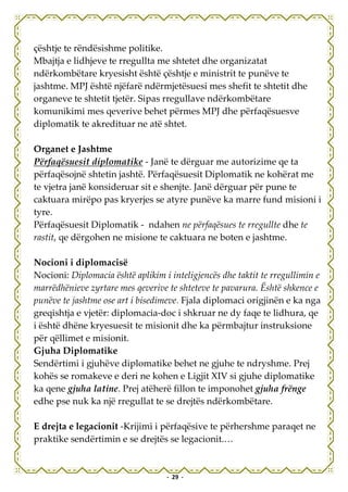 çështje te rëndësishme politike.
Mbajtja e lidhjeve te rregullta me shtetet dhe organizatat
ndërkombëtare kryesisht është çështje e ministrit te punëve te
jashtme. MPJ është njëfarë ndërmjetësuesi mes shefit te shtetit dhe
organeve te shtetit tjetër. Sipas rregullave ndërkombëtare
komunikimi mes qeverive behet përmes MPJ dhe përfaqësuesve
diplomatik te akredituar ne atë shtet.

Organet e Jashtme
Përfaqësuesit diplomatike - Janë te dërguar me autorizime qe ta
përfaqësojnë shtetin jashtë. Përfaqësuesit Diplomatik ne kohërat me
te vjetra janë konsideruar sit e shenjte. Janë dërguar për pune te
caktuara mirëpo pas kryerjes se atyre punëve ka marre fund misioni i
tyre.
Përfaqësuesit Diplomatik - ndahen ne përfaqësues te rregullte dhe te
rastit, qe dërgohen ne misione te caktuara ne boten e jashtme.

Nocioni i diplomacisë
Nocioni: Diplomacia është aplikim i inteligjencës dhe taktit te rregullimin e
marrëdhënieve zyrtare mes qeverive te shteteve te pavarura. Është shkence e
punëve te jashtme ose art i bisedimeve. Fjala diplomaci origjinën e ka nga
greqishtja e vjetër: diplomacia-doc i shkruar ne dy faqe te lidhura, qe
i është dhëne kryesuesit te misionit dhe ka përmbajtur instruksione
për qëllimet e misionit.
Gjuha Diplomatike
Sendërtimi i gjuhëve diplomatike behet ne gjuhe te ndryshme. Prej
kohës se romakeve e deri ne kohen e Ligjit XIV si gjuhe diplomatike
ka qene gjuha latine. Prej atëherë fillon te imponohet gjuha frënge
edhe pse nuk ka një rregullat te se drejtës ndërkombëtare.

E drejta e legacionit -Krijimi i përfaqësive te përhershme paraqet ne
praktike sendërtimin e se drejtës se legacionit.…


                                   - 29 -
 
