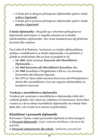 E drejta për te dërguar përfaqësues diplomatike quhet e drejte
     active e legacionit.
     E drejta për te pranuar përfaqësues diplomatike quhet e drejte
     passive e legacionit.

E drejta diplomatike - Rregullat qe i referohen përfaqësuesve
diplomatike janë krijuar si rregulla zakonore te se drejtës
ndërkombëtare diplomatike. Ato i kane karakterizuar një përdorim
konstant dhe uniform.

Pas Luftës II-të Botërore, komisioni i se drejtës ndërkombëtare,
çështjen e kodifikimit te se drejtës diplomatike e ka përfshirë si
çështje te rëndësishme dhe ne baze te projektit te tij:
     Me 1961, është miratuar Konventa mbi Marrëdhëniet
     Diplomatike….
     Me 1963 Konventa mbi Marrëdhëniet Konsullore dhe
     Me 1969 Asambleja e Përgjithshme e KB-se, e ka miratuar
     Konventën mbi Misionet Speciale.
     Me 1975 ne Vjene është miratuar Konventa mbi Përfaqësimin e
     shtetit dhe marrëdhëniet e tyre me organin ndërkombëtar te
     karakterit universal.

Vendosja e marrëdhënieve diplomatike
Vendimi për vendosjen e marrëdhënieve diplomatike është akt i
vullnetit politik i cili i takon dy subjekteve te interesuara. Secili shtet
vendos se a do te mbaje marrëdhënie diplomatike me ndonjë shtet
tjetër dhe a do te ketë ne te mision te përhershëm.

Klasifikimi i personelit diplomatik
Konventa e Vjenës e ndan personelin diplomati ne këto kategori:
1. Personeli diplomatik– (shefi i misionit, këshilltaret, sekretaret dhe
atashetë).
2. Personeli administrativ dhe teknik – (arkivistet, personeli për

                                   - 30 -
 