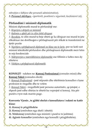 mbrojtjen e lidhjeve dhe personeli administrative).
3. Personel shërbyes – (portierët, punëtoret e sigurimit, kuzhinieret )etj.

Përfundimi i misionit diplomatik
Misioni diplomatik mund te përfundojë me:
1. Kryerjen e detyrës se misionit
2. Kalimin e afatit për te cilin është dërguar
3. Revokim, te cilin mund ta beje shteti qe ka dërguar ose mund te jete
shkaktuar me dorëheqjen e përfaqësuesit për shkak te transferimit ne
tjetër pozite
4. Ngritjen e përfaqësuesit diplomati ne klase me te larte, por ne ketë rast
misioni teknikisht përfundon dhe përfaqësuesi diplomatik merr letra
te reja kredenciale
5. Ndërprerjen e marrëdhënieve diplomatike ose fillimin e luftes mes dy
shteteve
6. Vdekjen e përfaqësuesit diplomatik.



KONSUJT - ndahen ne: Konsuj Professional (consules missi) dhe
Konsuj Nderi (consules electi)
1. Konsujt Professional - janë nëpunës dhe shërbimin konsullor e kane
profesion te rregullte dhe te vetëm
2. Konsujt Nderi - rregullisht janë persona autoritativ, qe jetojnë, e
shpesh janë edhe shtetas te shtetit ku veprojnë si konsuj. Ata për
punën e tyre nuk marrin page.

Konventa Vjenës , te gjithë shefat e konsullatave i ndanë ne katër
klase:
1). Konsuj te përgjithshëm
2). Konsuj (emërohen nga shefi i shtetit)
3). Nënkonsuj (emërohen nga ministri i punëve te jashtme)
4). Agjente konsullor (emërohen nga konsulli i përgjithshëm).


                                    - 31 -
 