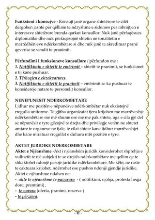Funksioni i konsujve - Konsujt janë organe shtetërore te cilët
dërgohen jashtë për qëllime te ndryshme e sidomos për mbrojtjen e
interesave shtetërore brenda qarkut konsullor. Nuk janë përfaqësues
diplomatike dhe nuk përfaqësojnë shtetin ne tonalitetin e
marrëdhënieve ndërkombëtare si dhe nuk janë te akredituar pranë
qeverise se vendit te pranimit.

Përfundimi i funksioneve konsullore / përfundon me :
1. Notifikimin e shtetit te emërimit – shtetit te pranimit, se funksionet
e tij kane pushuar.
2. Tërheqjen e ekzekvatures.
3. Notifikimin e shtetit te pranimit – emërimit se ka pushuar te
konsideroje natare te personelit konsullor.

NENEPUNESIT NDERKOMBETARE
Lidhur me pozitën e nëpunësve ndërkombëtar nuk ekzistojnë
rregulla uniforme. Te gjitha organizatat tjera krijohen me marrëveshje
ndërkombëtare me më shume ose me me pak shtete, nga e cila gjë del
se nëpunësit e tyre gëzojnë te drejta dhe privilegje vetëm ne shtetet
amtare te organeve ne fjale, te cilat shtete kane lidhur marrëveshjet
dhe kane miratuar rregullat e duhura mbi pozitën e tyre.

AKTET JURIDIKE NDERKOMBETARE
Aktet e Njëanshme -Akt i njëanshëm juridik konsiderohet shprehja e
vullnetit te një subjekti te se drejtës ndërkombëtare me qellim qe te
shkaktohet ndonjë pasoje juridike ndërkombëtare. Me këto, ne raste
te caktuara krijohet, ndërrohet ose pushon ndonjë gjendje juridike.
Aktet e njëanshme ndahen ne:
- akte te njëanshme te pavarura - ( notifikimi, njohja, protesta heqja
dore, premtimi) ,
- te varura (oferta, pranimi, rezerva )
- te përziera.


                                 - 32 -
 