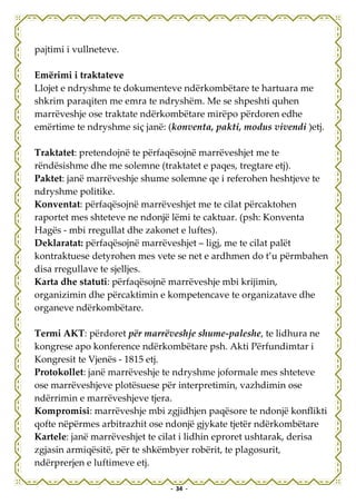 pajtimi i vullneteve.

Emërimi i traktateve
Llojet e ndryshme te dokumenteve ndërkombëtare te hartuara me
shkrim paraqiten me emra te ndryshëm. Me se shpeshti quhen
marrëveshje ose traktate ndërkombëtare mirëpo përdoren edhe
emërtime te ndryshme siç janë: (konventa, pakti, modus vivendi )etj.

Traktatet: pretendojnë te përfaqësojnë marrëveshjet me te
rëndësishme dhe me solemne (traktatet e paqes, tregtare etj).
Paktet: janë marrëveshje shume solemne qe i referohen heshtjeve te
ndryshme politike.
Konventat: përfaqësojnë marrëveshjet me te cilat përcaktohen
raportet mes shteteve ne ndonjë lëmi te caktuar. (psh: Konventa
Hagës - mbi rregullat dhe zakonet e luftes).
Deklaratat: përfaqësojnë marrëveshjet – ligj, me te cilat palët
kontraktuese detyrohen mes vete se net e ardhmen do t’u përmbahen
disa rregullave te sjelljes.
Karta dhe statuti: përfaqësojnë marrëveshje mbi krijimin,
organizimin dhe përcaktimin e kompetencave te organizatave dhe
organeve ndërkombëtare.

Termi AKT: përdoret për marrëveshje shume-paleshe, te lidhura ne
kongrese apo konference ndërkombëtare psh. Akti Përfundimtar i
Kongresit te Vjenës - 1815 etj.
Protokollet: janë marrëveshje te ndryshme joformale mes shteteve
ose marrëveshjeve plotësuese për interpretimin, vazhdimin ose
ndërrimin e marrëveshjeve tjera.
Kompromisi: marrëveshje mbi zgjidhjen paqësore te ndonjë konflikti
qofte nëpërmes arbitrazhit ose ndonjë gjykate tjetër ndërkombëtare
Kartele: janë marrëveshjet te cilat i lidhin eproret ushtarak, derisa
zgjasin armiqësitë, për te shkëmbyer robërit, te plagosurit,
ndërprerjen e luftimeve etj.

                                - 34 -
 