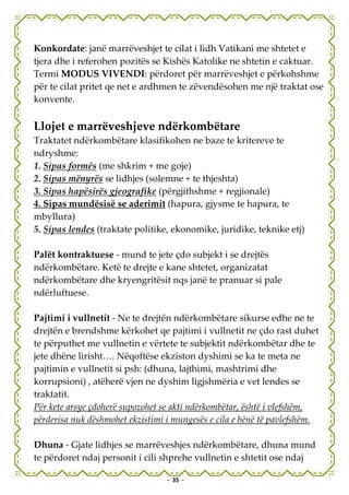 Konkordate: janë marrëveshjet te cilat i lidh Vatikani me shtetet e
tjera dhe i referohen pozitës se Kishës Katolike ne shtetin e caktuar.
Termi MODUS VIVENDI: përdoret për marrëveshjet e përkohshme
për te cilat pritet qe net e ardhmen te zëvendësohen me një traktat ose
konvente.

Llojet e marrëveshjeve ndërkombëtare
Traktatet ndërkombëtare klasifikohen ne baze te kritereve te
ndryshme:
1. Sipas formës (me shkrim + me goje)
2. Sipas mënyrës se lidhjes (solemne + te thjeshta)
3. Sipas hapësirës gjeografike (përgjithshme + regjionale)
4. Sipas mundësisë se aderimit (hapura, gjysme te hapura, te
mbyllura)
5. Sipas lendes (traktate politike, ekonomike, juridike, teknike etj)

Palët kontraktuese - mund te jete çdo subjekt i se drejtës
ndërkombëtare. Ketë te drejte e kane shtetet, organizatat
ndërkombëtare dhe kryengritësit nqs janë te pranuar si pale
ndërluftuese.

Pajtimi i vullnetit - Ne te drejtën ndërkombëtare sikurse edhe ne te
drejtën e brendshme kërkohet qe pajtimi i vullnetit ne çdo rast duhet
te përputhet me vullnetin e vërtete te subjektit ndërkombëtar dhe te
jete dhëne lirisht…. Nëqoftëse ekziston dyshimi se ka te meta ne
pajtimin e vullnetit si psh: (dhuna, lajthimi, mashtrimi dhe
korrupsioni) , atëherë vjen ne dyshim ligjshmëria e vet lendes se
traktatit.
Për kete arsye çdoherë supozohet se akti ndërkombëtar, është i vlefshëm,
përderisa nuk dëshmohet ekzistimi i mungesës e cila e bënë të pavlefshëm.

Dhuna - Gjate lidhjes se marrëveshjes ndërkombëtare, dhuna mund
te përdoret ndaj personit i cili shprehe vullnetin e shtetit ose ndaj

                                  - 35 -
 