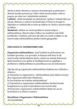 shtetit si tërësi. Shumica e autoreve konsiderojnë se përdorimi i
dhunës kundër personit qe e lidh e benë marrëveshjen e tille te
paqene, pa vlere ose i nënshtrohet anulimit.
Lajthimi - dmth mosnjohje ose përfytyrim i gabuar i ndonjë fakti ose
situate. Shumica e autoreve konsiderojnë si forme te mangët te
shprehjes se vullnetit dhe te mete qe ndikon ne vlerën e marrëveshjes
se lidhur.
Mashtrimi- ndikon ne vlerën juridike te marrëveshjeve
ndërkombëtare. Marrëveshja e lidhur me mashtrim nuk është
juridikisht e vlefshme, psh nëse një shtet me rastin e lidhjes se një
marrëveshje ndërkombëtare përdor hartën gjeografike.



ORGANIZATA NDERKOMBETARE

Organizatat ndërkombëtare - janë bashkësi te përhershme me
karakter qeveritar, a jo qeveritar, te krijuara mbi baze te një
marrëveshje ndërkombëtare (karta, statuti ose ndonjë dokument
tjetër konstituiv) me qellim te bashkëpunimit ne zgjidhjen e
problemeve ndërkombëtare te parashikuara me ato dokumente.

Nga kjo del qe organizatat ndërkombëtare krijohen me vullnetin e
shteteve:
a) Themelues te organizatave , ndërkombëtare janë shtetet sovrane
(kur organizata është nder-shtetërore)
b) Ato krijohen me traktate ndërkombëtare
c) Veprimtaria e organizatave ndërkombëtare shtrihet brenda
kompetencave qe janë te përcaktuara me marrëveshje
d) Financimi i organizatave ndërkombëtare behet me ane te
kontributeve te shteteve anëtare.

Klasifikimi i Organizatave Ndërkombëtare
Ato klasifikohen:

                                - 36 -
 