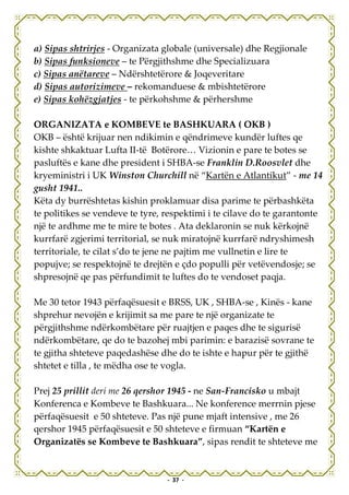 a) Sipas shtrirjes - Organizata globale (universale) dhe Regjionale
b) Sipas funksioneve – te Përgjithshme dhe Specializuara
c) Sipas anëtareve – Ndërshtetërore & Joqeveritare
d) Sipas autorizimeve – rekomanduese & mbishtetërore
e) Sipas kohëzgjatjes - te përkohshme & përhershme

ORGANIZATA e KOMBEVE te BASHKUARA ( OKB )
OKB – është krijuar nen ndikimin e qëndrimeve kundër luftes qe
kishte shkaktuar Lufta II-të Botërore… Vizionin e pare te botes se
pasluftës e kane dhe president i SHBA-se Franklin D.Roosvlet dhe
kryeministri i UK Winston Churchill në “Kartën e Atlantikut” - me 14
gusht 1941..
Këta dy burrështetas kishin proklamuar disa parime te përbashkëta
te politikes se vendeve te tyre, respektimi i te cilave do te garantonte
një te ardhme me te mire te botes . Ata deklaronin se nuk kërkojnë
kurrfarë zgjerimi territorial, se nuk miratojnë kurrfarë ndryshimesh
territoriale, te cilat s’do te jene ne pajtim me vullnetin e lire te
popujve; se respektojnë te drejtën e çdo populli për vetëvendosje; se
shpresojnë qe pas përfundimit te luftes do te vendoset paqja.

Me 30 tetor 1943 përfaqësuesit e BRSS, UK , SHBA-se , Kinës - kane
shprehur nevojën e krijimit sa me pare te një organizate te
përgjithshme ndërkombëtare për ruajtjen e paqes dhe te sigurisë
ndërkombëtare, qe do te bazohej mbi parimin: e barazisë sovrane te
te gjitha shteteve paqedashëse dhe do te ishte e hapur për te gjithë
shtetet e tilla , te mëdha ose te vogla.

Prej 25 prillit deri me 26 qershor 1945 - ne San-Francisko u mbajt
Konferenca e Kombeve te Bashkuara... Ne konference merrnin pjese
përfaqësuesit e 50 shteteve. Pas një pune mjaft intensive , me 26
qershor 1945 përfaqësuesit e 50 shteteve e firmuan “Kartën e
Organizatës se Kombeve te Bashkuara”, sipas rendit te shteteve me


                                 - 37 -
 