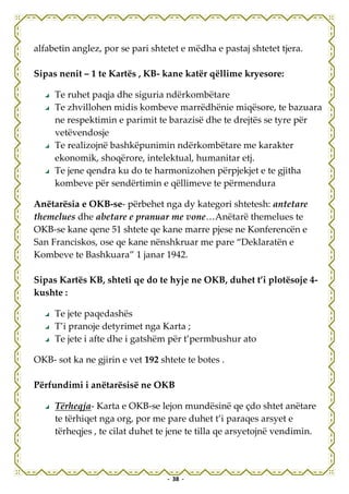alfabetin anglez, por se pari shtetet e mëdha e pastaj shtetet tjera.

Sipas nenit – 1 te Kartës , KB- kane katër qëllime kryesore:

     Te ruhet paqja dhe siguria ndërkombëtare
     Te zhvillohen midis kombeve marrëdhënie miqësore, te bazuara
     ne respektimin e parimit te barazisë dhe te drejtës se tyre për
     vetëvendosje
     Te realizojnë bashkëpunimin ndërkombëtare me karakter
     ekonomik, shoqërore, intelektual, humanitar etj.
     Te jene qendra ku do te harmonizohen përpjekjet e te gjitha
     kombeve për sendërtimin e qëllimeve te përmendura

Anëtarësia e OKB-se- përbehet nga dy kategori shtetesh: antetare
themelues dhe abetare e pranuar me vone…Anëtarë themelues te
OKB-se kane qene 51 shtete qe kane marre pjese ne Konferencën e
San Franciskos, ose qe kane nënshkruar me pare “Deklaratën e
Kombeve te Bashkuara” 1 janar 1942.

Sipas Kartës KB, shteti qe do te hyje ne OKB, duhet t’i plotësoje 4-
kushte :

     Te jete paqedashës
     T’i pranoje detyrimet nga Karta ;
     Te jete i afte dhe i gatshëm për t’permbushur ato

OKB- sot ka ne gjirin e vet 192 shtete te botes .

Përfundimi i anëtarësisë ne OKB

     Tërheqja- Karta e OKB-se lejon mundësinë qe çdo shtet anëtare
     te tërhiqet nga org, por me pare duhet t’i paraqes arsyet e
     tërheqjes , te cilat duhet te jene te tilla qe arsyetojnë vendimin.



                                  - 38 -
 