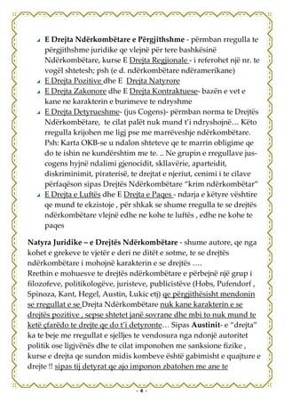 E Drejta Ndërkombëtare e Përgjithshme - përmban rregulla te
     përgjithshme juridike qe vlejnë për tere bashkësinë
     Ndërkombëtare, kurse E Drejta Regjionale - i referohet një nr. te
     vogël shtetesh; psh (e d. ndërkombëtare ndëramerikane)
     E Drejta Pozitive dhe E Drejta Natyrore
     E Drejta Zakonore dhe E Drejta Kontraktuese- bazën e vet e
     kane ne karakterin e burimeve te ndryshme
     E Drejta Detyrueshme- (jus Cogens)- përmban norma te Drejtës
     Ndërkombëtare, te cilat palët nuk mund t’i ndryshojnë… Këto
     rregulla krijohen me ligj pse me marrëveshje ndërkombëtare.
     Psh: Karta OKB-se u ndalon shteteve qe te marrin obligime qe
     do te ishin ne kundërshtim me te. .. Ne grupin e rregullave jus-
     cogens hyjnë ndalimi gjenocidit, skllavërie, aparteidit,
     diskriminimit, piraterisë, te drejtat e njeriut, cenimi i te cilave
     përfaqëson sipas Drejtës Ndërkombëtare “krim ndërkombëtar”
     E Drejta e Luftës dhe E Drejta e Paqes - ndarja e këtyre vështire
     qe mund te ekzistoje , për shkak se shume rregulla te se drejtës
     ndërkombëtare vlejnë edhe ne kohe te luftës , edhe ne kohe te
     paqes

Natyra Juridike – e Drejtës Ndërkombëtare - shume autore, qe nga
kohet e grekeve te vjetër e deri ne ditët e sotme, te se drejtës
ndërkombëtare i mohojnë karakterin e se drejtës ….
Rrethin e mohuesve te drejtës ndërkombëtare e përbejnë një grup i
filozofeve, politikologëve, juristeve, publicistëve (Hobs, Pufendorf ,
Spinoza, Kant, Hegel, Austin, Lukic etj) qe përgjithësisht mendonin
se rregullat e se Drejta Ndërkombëtare nuk kane karakterin e se
drejtës pozitive , sepse shtetet janë sovrane dhe mbi to nuk mund te
ketë çfarëdo te drejte qe do t’i detyronte… Sipas Austinit- e “drejta”
ka te beje me rregullat e sjelljes te vendosura nga ndonjë autoritet
politik ose ligjvënës dhe te cilat imponohen me sanksione fizike ,
kurse e drejta qe sundon midis kombeve është gabimisht e quajture e
drejte !! sipas tij detyrat qe ajo imponon zbatohen me ane te


                                 - 4 -
 