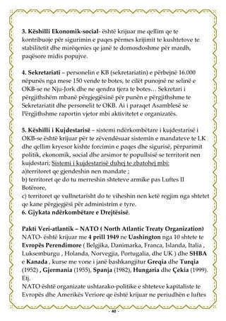 3. Këshilli Ekonomik-social- është krijuar me qellim qe te
kontribuoje për sigurimin e paqes përmes krijimit te kushtetove te
stabilitetit dhe mirëqenies qe janë te domosdoshme për mardh,
paqësore midis popujve.

4. Sekretariati – personelin e KB (sekretariatin) e përbejnë 16.000
nëpunës nga mese 150 vende te botes, te cilët punojnë ne selinë e
OKB-se ne Nju-Jork dhe ne qendra tjera te botes… Sekretari i
përgjithshëm mbanë përgjegjësinë për punën e përgjithshme te
Sekretariatit dhe personelit te OKB. Ai i paraqet Asamblesë se
Përgjithshme raportin vjetor mbi aktivitetet e organizatës.

5. Këshilli i Kujdestarisë – sistemi ndërkombëtare i kujdestarisë i
OKB-se është krijuar për te zëvendësuar sistemin e mandateve te LK
dhe qellim kryesor kishte forcimin e paqes dhe sigurisë, përparimit
politik, ekonomik, social dhe arsimor te popullsisë se territorit nen
kujdestari; Sistemi i kujdestarisë duhej te zbatohej mbi:
a)territoret qe gjendeshin nen mandate ;
b) territoret qe do tu merreshin shteteve armike pas Luftes II
Botërore,
c) territoret qe vullnetarisht do te viheshin nen ketë regjim nga shtetet
qe kane përgjegjësi për administrim e tyre.
6. Gjykata ndërkombëtare e Drejtësisë.

Pakti Veri-atlantik – NATO ( North Atlantic Treaty Organization)
NATO- është krijuar me 4 prill 1949 ne Uashington nga 10 shtete te
Evropës Perendimore ( Belgjika, Danimarka, Franca, Islanda, Italia ,
Luksemburgu , Holanda, Norvegjia, Portugalia, dhe UK ) dhe SHBA
e Kanada , kurse me vone i janë bashkangjitur Greqia dhe Turqia
(1952) , Gjermania (1955), Spanja (1982), Hungaria dhe Çekia (1999).
Etj.
NATO është organizate ushtarako-politike e shteteve kapitaliste te
Evropës dhe Amerikës Veriore qe është krijuar ne periudhën e luftes

                                 - 40 -
 