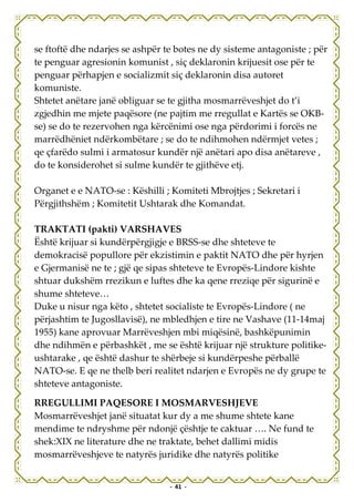 se ftoftë dhe ndarjes se ashpër te botes ne dy sisteme antagoniste ; për
te penguar agresionin komunist , siç deklaronin krijuesit ose për te
penguar përhapjen e socializmit siç deklaronin disa autoret
komuniste.
Shtetet anëtare janë obliguar se te gjitha mosmarrëveshjet do t’i
zgjedhin me mjete paqësore (ne pajtim me rregullat e Kartës se OKB-
se) se do te rezervohen nga kërcënimi ose nga përdorimi i forcës ne
marrëdhëniet ndërkombëtare ; se do te ndihmohen ndërmjet vetes ;
qe çfarëdo sulmi i armatosur kundër një anëtari apo disa anëtareve ,
do te konsiderohet si sulme kundër te gjithëve etj.

Organet e e NATO-se : Këshilli ; Komiteti Mbrojtjes ; Sekretari i
Përgjithshëm ; Komitetit Ushtarak dhe Komandat.

TRAKTATI (pakti) VARSHAVES
Është krijuar si kundërpërgjigje e BRSS-se dhe shteteve te
demokracisë popullore për ekzistimin e paktit NATO dhe për hyrjen
e Gjermanisë ne te ; gjë qe sipas shteteve te Evropës-Lindore kishte
shtuar dukshëm rrezikun e luftes dhe ka qene rreziqe për sigurinë e
shume shteteve…
Duke u nisur nga këto , shtetet socialiste te Evropës-Lindore ( ne
përjashtim te Jugosllavisë), ne mbledhjen e tire ne Vashave (11-14maj
1955) kane aprovuar Marrëveshjen mbi miqësinë, bashkëpunimin
dhe ndihmën e përbashkët , me se është krijuar një strukture politike-
ushtarake , qe është dashur te shërbeje si kundërpeshe përballë
NATO-se. E qe ne thelb beri realitet ndarjen e Evropës ne dy grupe te
shteteve antagoniste.

RREGULLIMI PAQESORE I MOSMARVESHJEVE
Mosmarrëveshjet janë situatat kur dy a me shume shtete kane
mendime te ndryshme për ndonjë çështje te caktuar …. Ne fund te
shek:XIX ne literature dhe ne traktate, behet dallimi midis
mosmarrëveshjeve te natyrës juridike dhe natyrës politike


                                 - 41 -
 