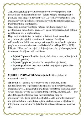 Te natyrës juridike- përkufizohen si mosmarrëveshje ne te cilat
kërkesat ose kundërshtimin e vet , palët i bazojnë mbi rregullat e
pranuara te se drejtës ndërkombëtare… Mosmarrëveshjet tjera janë
mosmarrëveshje politike ose mosmarrëveshje te natyrës juridike, a
thjesht konflikte te interesave.
Sipas tyre mosmarrëveshjet e natyrës-juridike zgjidhen me
përdorimin e procedurave gjyqësore, kurse mosmarrëveshjet politike
zgjidhen me mjete diplomatike.
Hapi me i rëndësishëm ne drejtim te krijimit te një procedure
detyrimore për zgjidhjen paqësore te mosmarrëveshjeve
ndërkombëtare është bere me aprovimin e Konventës mbi zgjidhjen
paqësore te mosmarrëveshjeve ndërkombëtare (Hage 1899 e 1907).
E Drejta Ndërkombëtare , njeh tri lloje mjetesh për zgjidhjen paqësore
te mosmarrëveshjeve ndërkombëtare:

     Mjetet Diplomatike (bisedimet , shërbimet e mira, ndërmjetimi,
     hetimi , pajtimi)
     Mjetet Gjyqësore ( Arbitrazhi , rregullimi gjyqësore).
     Mjetet qe ofrojnë inst. ndërkombëtare ( mjetet diplomatike ,
     gjyqësore te posaçme)

MJETET DIPLOMATIKE / ekstra-juridike (te zgjidhjes se
mosmarrëveshjes).

1)Bisedimet – janë një nder mënyrat me te thjeshta , me te
rëndësishme e me te përhapura te zgjidhjes se mosmarrëveshjeve
midis shteteve…. Bisedimet mund te jene dypalëshe (kur zhvillohen
vetëm mes shteteve te interesuara drejtpërdrejt) , shumëpalëshe- ( kur
zhvillohen ne konferenca tjera ndërkombëtare nëse ne
mosmarrëveshje bëjnë pjese disa shtete) … Ato mund te zhvillohen
me goje ne takime te drejtpërdrejta te përfaqësuesve te shteteve te
interesuara , ose me shkrim-(këmbimi i notave, letrave, memoareve
etj).


                                - 42 -
 