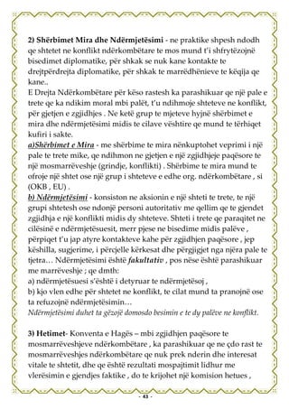 2) Shërbimet Mira dhe Ndërmjetësimi - ne praktike shpesh ndodh
qe shtetet ne konflikt ndërkombëtare te mos mund t’i shfrytëzojnë
bisedimet diplomatike, për shkak se nuk kane kontakte te
drejtpërdrejta diplomatike, për shkak te marrëdhënieve te këqija qe
kane..
E Drejta Ndërkombëtare për këso rastesh ka parashikuar qe një pale e
trete qe ka ndikim moral mbi palët, t’u ndihmoje shteteve ne konflikt,
për gjetjen e zgjidhjes . Ne ketë grup te mjeteve hyjnë shërbimet e
mira dhe ndërmjetësimi midis te cilave vështire qe mund te tërhiqet
kufiri i sakte.
a)Shërbimet e Mira - me shërbime te mira nënkuptohet veprimi i një
pale te trete mike, qe ndihmon ne gjetjen e një zgjidhjeje paqësore te
një mosmarrëveshje (grindje, konflikti) . Shërbime te mira mund te
ofroje një shtet ose një grup i shteteve e edhe org. ndërkombëtare , si
(OKB , EU) .
b) Ndërmjetësimi - konsiston ne aksionin e një shteti te trete, te një
grupi shtetesh ose ndonjë personi autoritativ me qellim qe te gjendet
zgjidhja e një konflikti midis dy shteteve. Shteti i trete qe paraqitet ne
cilësinë e ndërmjetësuesit, merr pjese ne bisedime midis palëve ,
përpiqet t’u jap atyre kontakteve kahe për zgjidhjen paqësore , jep
këshilla, sugjerime, i përcjelle kërkesat dhe përgjigjet nga njëra pale te
tjetra… Ndërmjetësimi është fakultativ , pos nëse është parashikuar
me marrëveshje ; qe dmth:
a) ndërmjetësuesi s’është i detyruar te ndërmjetësoj ,
b) kjo vlen edhe për shtetet ne konflikt, te cilat mund ta pranojnë ose
ta refuzojnë ndërmjetësimin…
Ndërmjetësimi duhet ta gëzojë domosdo besimin e te dy palëve ne konflikt.

3) Hetimet- Konventa e Hagës – mbi zgjidhjen paqësore te
mosmarrëveshjeve ndërkombëtare , ka parashikuar qe ne çdo rast te
mosmarrëveshjes ndërkombëtare qe nuk prek nderin dhe interesat
vitale te shtetit, dhe qe është rezultati mospajtimit lidhur me
vlerësimin e gjendjes faktike , do te krijohet një komision hetues ,

                                  - 43 -
 