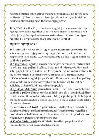 nëse pajtimi nuk është arritur me ane diplomatike.. me detyre qe ta
lehtësoje zgjidhjen e mosmarrëveshjes , duke i ndriçuar faktet me
hetime (ankete) asnjanëse dhe te ndërgjegjshme.

4) Pajtimi – është mënyre paqësore e zgjidhjes se mosmarrëveshjeve
nga një komision i zgjedhur , i cili ka për detyre t’i shqyrtoje dhe t’i
ndriçoje te gjitha aspektet e mosmarrëveshjes… dhe ne fund (pas
raportit) t’u propozoj zgjidhjen shteteve ne konflikt .

MJETET GJYQESORE

1) Arbitrazhi – ka për qellim zgjidhjen e mosmarrëveshjeve midis
shteteve nga ana e gjyqtareve , qe i zgjedhin vete palët ne baze te
respektimit te se drejtës … Arbitrazhi është një mjete qe zbatohet me
pajtimin e palëve .
a) Kompromisi- zgjidhja mosmarrëveshjeve përmes arbitrazhit varet
ne çdo rast nga pajtimi i palëve.. Sipas mendimit te gjykatës – asnjë
shtet pa pajtimin e tij nuk mund te detyrohet qe mosmarrëveshjet e tij
me shtete te tjera t’ia nënshtrojë ndërmjetësimit, arbitrazhit, ose
cilësdo mënyrë te zgjidhjes paqësorë… Duke u nisur nga kjo, palët qe
kane vendosur qe mosmarrëveshjen t’ia besojnë arbitrazhit për
zgjidhje , duhet te lidhin marrëveshje speciale
b) Zgjidhja e Arbitrave- përcaktimi i arbitrit ose i arbitrave behet me
pajtimin e palëve. Shtetet vendosin lirisht se a do t’i besojnë zgjidhjen
e rastit një arbitri apo disa arbitrave…Me ç’shpeshti praktikohet qe si
arbitra te caktohen disa persona , numri i te cilëve duhet te jete tek ( 3
, 5 ose me shume) .
c) Procedura e Arbitrazhit- parimisht nuk dallohet nga procedura
gjyqësore. Shtetet me kompromis mund t’i percaktojne rregullat e
procedurës ne hollësi ose vetëm te japin udhëzime për përdorimin e
rregullave te përgjithshme te procedurës
d) Vendimi Arbitrazhit- është “definitive dhe i paapelueshëm”
(përfundimtar dhe i pakundërshtueshëm).


                                  - 44 -
 