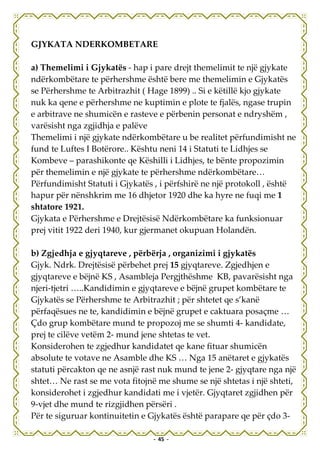 GJYKATA NDERKOMBETARE

a) Themelimi i Gjykatës - hap i pare drejt themelimit te një gjykate
ndërkombëtare te përhershme është bere me themelimin e Gjykatës
se Përhershme te Arbitrazhit ( Hage 1899) .. Si e këtillë kjo gjykate
nuk ka qene e përhershme ne kuptimin e plote te fjalës, ngase trupin
e arbitrave ne shumicën e rasteve e përbenin personat e ndryshëm ,
varësisht nga zgjidhja e palëve
Themelimi i një gjykate ndërkombëtare u be realitet përfundimisht ne
fund te Luftes I Botërore.. Kështu neni 14 i Statuti te Lidhjes se
Kombeve – parashikonte qe Këshilli i Lidhjes, te bënte propozimin
për themelimin e një gjykate te përhershme ndërkombëtare…
Përfundimisht Statuti i Gjykatës , i përfshirë ne një protokoll , është
hapur për nënshkrim me 16 dhjetor 1920 dhe ka hyre ne fuqi me 1
shtatore 1921.
Gjykata e Përhershme e Drejtësisë Ndërkombëtare ka funksionuar
prej vitit 1922 deri 1940, kur gjermanet okupuan Holandën.

b) Zgjedhja e gjyqtareve , përbërja , organizimi i gjykatës
Gjyk. Ndrk. Drejtësisë përbehet prej 15 gjyqtareve. Zgjedhjen e
gjyqtareve e bëjnë KS , Asambleja Pergjthëshme KB, pavarësisht nga
njeri-tjetri …..Kandidimin e gjyqtareve e bëjnë grupet kombëtare te
Gjykatës se Përhershme te Arbitrazhit ; për shtetet qe s’kanë
përfaqësues ne te, kandidimin e bëjnë grupet e caktuara posaçme …
Çdo grup kombëtare mund te propozoj me se shumti 4- kandidate,
prej te cilëve vetëm 2- mund jene shtetas te vet.
Konsiderohen te zgjedhur kandidatet qe kane fituar shumicën
absolute te votave ne Asamble dhe KS … Nga 15 anëtaret e gjykatës
statuti përcakton qe ne asnjë rast nuk mund te jene 2- gjyqtare nga një
shtet… Ne rast se me vota fitojnë me shume se një shtetas i një shteti,
konsiderohet i zgjedhur kandidati me i vjetër. Gjyqtaret zgjidhen për
9-vjet dhe mund te rizgjidhen përsëri .
Për te siguruar kontinuitetin e Gjykatës është parapare qe për çdo 3-

                                - 45 -
 