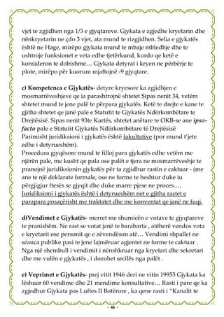 vjet te zgjidhen nga 1/3 e gjyqtareve. Gjykata e zgjedhe kryetarin dhe
nënkryetarin ne çdo 3 vjet, ata mund te rizgjidhen. Selia e gjykatës
është ne Hage, mirëpo gjykata mund te mbaje mbledhje dhe te
ushtroje funksionet e veta edhe tjetërkund, kurdo qe ketë e
konsideron te dobishme… Gjykata detyrat i kryen ne përbërje te
plote, mirëpo për kuorum mjaftojnë -9 gjyqtare.

c) Kompetenca e Gjykatës- detyre kryesore ka zgjidhjen e
mosmarrëveshjeve qe ia parashtrojnë shtetet Sipas nenit 34, vetëm
shtetet mund te jene palë te përpara gjykatës. Ketë te drejte e kane te
gjitha shtetet qe janë pale e Statutit te Gjykatës Ndërkombëtare te
Drejtësisë. Sipas nenit 93te Kartës, shtetet anëtare te OKB-se ane ipso-
facto pale e Statutit Gjykatës Ndërkombëtare të Drejtësisë
Parimisht juridiksioni i gjykatës është fakultative (por mund t’jete
edhe i detyrueshëm).
Procedura gjyqësore mund te filloj para gjykatës edhe vetëm me
njërën pale, me kusht qe pala ose palët e tjera ne mosmarrëveshje te
pranojnë juridiksionin gjykatës për ta zgjidhur rastin e caktuar - (me
ane te një deklarate formale, ose ne forme te heshtur duke iu
përgjigjur ftesës se gjyqit dhe duke marre pjese ne proces….
Juridiksioni i gjykatës është i detyrueshëm net e gjitha rastet e
parapara posaçërisht me traktatet dhe me konventat qe janë ne fuqi.

d)Vendimet e Gjykatës- merret me shumicën e votave te gjyqtareve
te pranishëm. Ne rast se votat janë te barabarta , atëherë vendos vota
e kryetarit ose personit qe e zëvendëson atë… Vendimi shpallet ne
séanca publike pasi te jene lajmëruar agjentet ne forme te caktuar .
Nga një shembull i vendimit i nënshkruar nga kryetari dhe sekretari
dhe me vulën e gjykatës , i dozohet secilës nga palët .

e) Veprimet e Gjykatës- prej vitit 1946 deri ne vitin 19955 Gjykata ka
lëshuar 60 vendime dhe 21 mendime konsultative… Rasti i pare qe ka
zgjedhur Gjykata pas Luftes II Botërore , ka qene rasti i “Kanalit te

                                 - 46 -
 