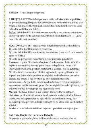 Korfuzit” – rasti anglo-shqiptare.

E DREJTA LUFTES – është pjese e drejtës ndërkombëtare publike ,
qe përmban rregullat juridike zakonore dhe kontraktuese, me te cilat
rregullohen marrëdhëniet midis subjekteve ndërkombëtare ne kohe
lufte dhe ne lidhje me luftën.
Lufta - është konflikt i armatosur ne mes dy a me shume shteteteve ,
kurse veprimet ne te synojnë nënshtrimin e kundërshtarit … (Lufta
nuk ehte akt i një anshëm)

NOCIONI LUFTES – sipas drejtës ndërkombëtare klasike del se :
1) Lufta është konflikt midis dy shteteve
2) Lufta është konflikt me forca te armatosura (pers. civil nuk marrin
pjese ne lufte..)
3) Lufta ka për qellim nënshtrimin e një pale nga pala tjetër.
Russo ne veprën “Kontrata shoqërore” shkruan se : lufta s’është –
raport i njeriut ndaj njeriut, por i shtetit ndaj shtetit , ne te cilin
individët bëhen armiq vetëm rastësisht si ushtar , e jo si qytetare.
Ne literaturën e re nocioni i luftes zgjerohet , ngase gjithnjë e me
shpesh me lufte nënkuptohen armiqësitë midis shteteve ose edhe
brenda një shteti, a një territori qe zhvillohet me forca te
armatosura… Sepse lufte nuk konsiderohet me vetëm armiqësitë e
armatosura midis shteteve , pore dhe armiqësitë brenda një shteti, te
shkaktuara nga kryengritja ose nga revolucioni
Marksi – luftën e trajton si një dukuri klasore dhe si kategori
historike- qe i ka rrënjët ne rendin ekonomik te sistemit eksplatues …
(sipas tyre lufta paraqitet ne një shkalle te zhvillimit shoq., kur
paraqitet prona private, ndarja e shoqërive ne klasa dhe kur krijohen
shtetet ).
Lenini – Lufta është vazhdim i thjeshte i politikes me mjete tjera.

Luftërat e Drejta dhe Luftërat e Padrejta
Përpjekjet e para për ç’bere dallimin e lustrave te drejta dhe te

                                 - 47 -
 