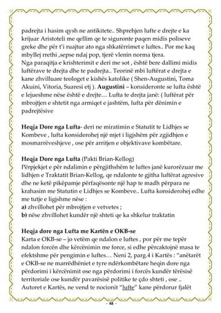 padrejta i hasim qysh ne antikitete.. Shprehjen lufte e drejte e ka
krijuar Aristoteli me qellim qe te siguronte paqen midis poliseve
greke dhe për t’i ruajtur ato nga shkatërrimet e luftes.. Por me kaq
mbyllej rrethi ,sepse ndaj pop, tjerë vlenin norma tjera.
Nga paraqitja e krishterimit e deri me sot , është bere dallimi midis
luftërave te drejta dhe te padrejta.. Teorinë mbi luftërat e drejta e
kane zhvilluare teologet e kishës katolike ( Shen-Augustini, Toma
Akuini, Vitoria, Suaresi etj ). Augustini – konsideronte se lufta është
e lejueshme nëse është e drejte… Lufta te drejta janë: ( luftërat për
mbrojtjen e shtetit nga armiqet e jashtëm, lufta për dënimin e
padrejtësive

Heqja Dore nga Lufta- deri ne miratimin e Statutit te Lidhjes se
Kombeve , lufta konsiderohej një mjet i ligjshëm për zgjidhjen e
mosmarrëveshjeve , ose për arritjen e objektivave kombëtare.

Heqja Dore nga Lufta (Pakti Brian-Kellog)
Përpjekjet e për ndalimin e përgjithshëm te luftes janë kurorëzuar me
lidhjen e Traktatit Brian-Kellog, qe ndalonte te gjitha luftërat agresive
dhe ne ketë pikëpamje përfaqësonte një hap te madh përpara ne
krahasim me Statutin e Lidhjes se Kombeve.. Lufta konsiderohej edhe
me tutje e ligjshme nëse :
a) zhvillohet për mbrojtjen e vetvetes ;
b) nëse zhvillohet kundër një shteti qe ka shkelur traktatin

Heqja dore nga Lufta me Kartën e OKB-se
Karta e OKB-se – jo vetëm qe ndalon e luftes , por për me tepër
ndalon forcën dhe kërcënimin me force, si edhe përcaktojnë masa te
efektshme për pengimin e luftes… Neni 2, parg.4 i Kartës : “anëtarët
e OKB-se ne marrëdhëniet e tyre ndërkombëtare heqin dore nga
përdorimi i kërcënimit ose nga përdorimi i forcës kundër tërësisë
territoriale ose kundër pavarësisë politike te çdo shteti , ose ..
Autoret e Kartës, ne vend te nocionit “lufte” kane përdorur fjalët

                                 - 48 -
 