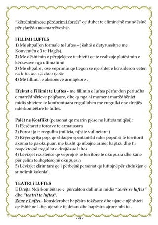 “kërcënimin ose përdorim i forcës” qe duhet te eliminojnë mundësinë
për çfarëdo mosmarrëveshje.

FILLIMI LUFTES
1) Me shpalljen formale te luftes – ( është e detyrueshme me
Konventën e 3 te Hagës).
2) Me dështimin e përpjekjeve te shtetit qe te realizoje plotësimin e
kërkesave nga ultimatumi
3) Me shpallje , ose veprimin qe tregon se një shtet e konsideron veten
ne lufte me një shtet tjetër.
4) Me fillimin e aksioneve armiqësore .

Efektet e Fillimit te Luftes - me fillimin e luftes përfundon periudha
e marrëdhënieve paqësore, dhe qe nga ai moment marrëdhëniet
midis shteteve te konfrontuara rregullohen me rregullat e se drejtës
ndërkombëtare te luftes.

Palët ne Konflikt (personat qe marrin pjese ne lufte/armiqësi);
1) Pjesëtaret e forcave te armatosura
2) Forcat jo te rregullta (milicia, njësite vullnetare )
3) Kryengritja pop, qe shfaqen spontanisht nder popullsi te territorit
akoma te pa-okupuar, me kusht qe mbajnë armët haptazi dhe t’i
respektojnë rregullat e drejtës se luftes
4) Lëvizjet rezistence qe veprojnë ne territore te okupuara dhe kane
për çelim te shqetësojnë okupuesin
5) Lëvizjet çlirimtare qe i përbejnë personat qe luftojnë për zhdukjen e
sundimit kolonial.

TEATRI i LUFTES
E Drejta Ndërkombëtare e përcakton dallimin midis “zonës se luftes”
dhe “teatrit te luftes”.
Zone e Luftes - konsiderohet hapësira tokësore dhe ujore e një shteti
qe është ne lufte, ujerat e tij detare dhe hapësira ajrore mbi to .

                                 - 49 -
 