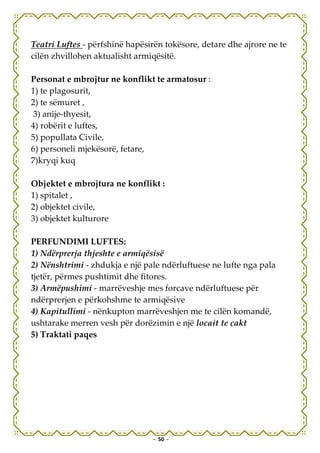 Teatri Luftes - përfshinë hapësirën tokësore, detare dhe ajrore ne te
cilën zhvillohen aktualisht armiqësitë.

Personat e mbrojtur ne konflikt te armatosur :
1) te plagosurit,
2) te sëmuret ,
3) anije-thyesit,
4) robërit e luftes,
5) popullata Civile,
6) personeli mjekësorë, fetare,
7)kryqi kuq

Objektet e mbrojtura ne konflikt :
1) spitalet ,
2) objektet civile,
3) objektet kulturore

PERFUNDIMI LUFTES:
1) Ndërprerja thjeshte e armiqësisë
2) Nënshtrimi - zhdukja e një pale ndërluftuese ne lufte nga pala
tjetër, përmes pushtimit dhe fitores.
3) Armëpushimi - marrëveshje mes forcave ndërluftuese për
ndërprerjen e përkohshme te armiqësive
4) Kapitullimi - nënkupton marrëveshjen me te cilën komandë,
ushtarake merren vesh për dorëzimin e një locait te cakt
5) Traktati paqes




                                 - 50 -
 